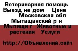 Ветеринарная помощь. Выезд на дом. › Цена ­ 1 500 - Московская обл., Мытищинский р-н, Мытищи г. Животные и растения » Услуги   